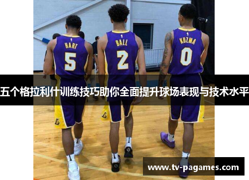 五个格拉利什训练技巧助你全面提升球场表现与技术水平
