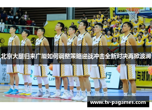 北京大腿归来广厦如何调整策略迎战冲击全新对决再掀波澜