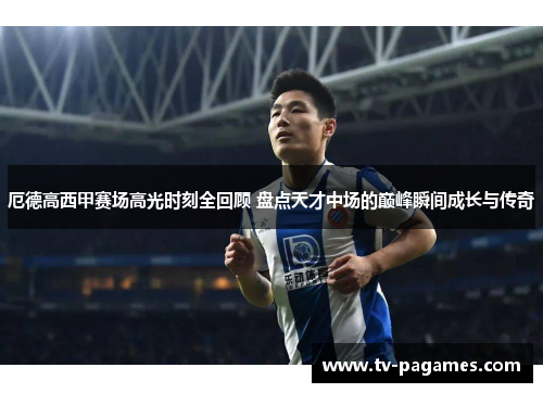 厄德高西甲赛场高光时刻全回顾 盘点天才中场的巅峰瞬间成长与传奇