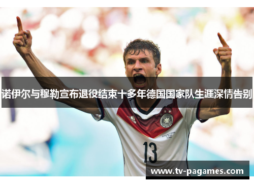 诺伊尔与穆勒宣布退役结束十多年德国国家队生涯深情告别