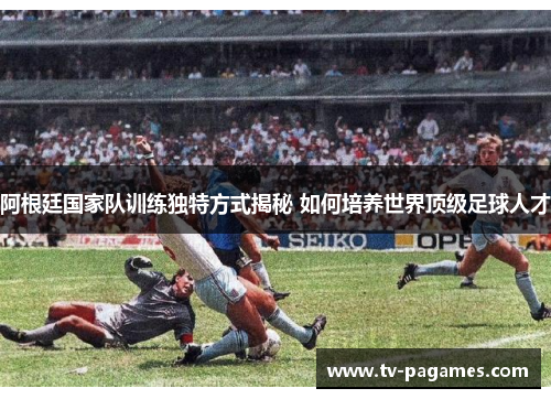 阿根廷国家队训练独特方式揭秘 如何培养世界顶级足球人才