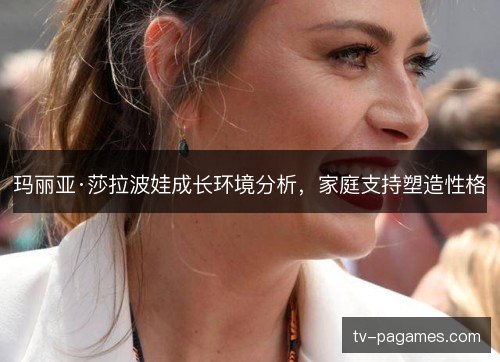 玛丽亚·莎拉波娃成长环境分析，家庭支持塑造性格